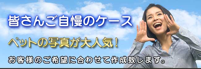 みなさんご自慢のケース　ペットの写真が大人気！お客様のご希望に合わせて作成致します。